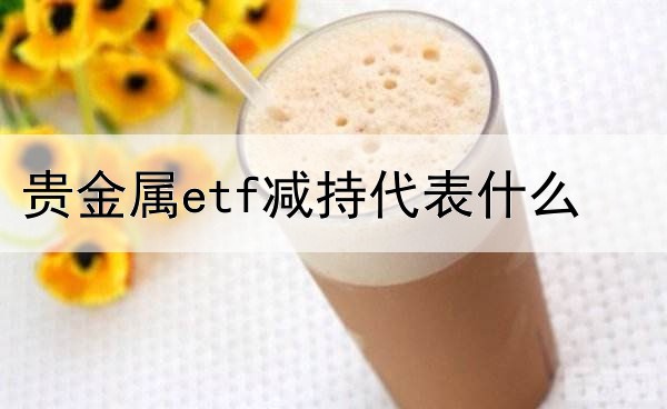 贵金属etf减持代表什么